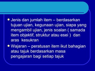  Jenis dan jumlah item – berdasarkan
  tujuan ujian, kegunaan ujian, siapa yang
  mengambil ujian, jenis soalan ( samada
  item objektif, struktur atau esei ) dan
  aras kesukran
 Wajaran – peratusan item ikut bahagian
  atau tajuk berdasarkan masa
  pengajaran bagi setiap tajuk
 