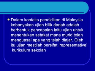   Dalam konteks pendidikan di Malaysia
    kebanyakan ujian bilik darjah adalah
    berbentuk pencapaian iaitu ujian untuk
    menentukan setakat mana murid telah
    menguasai apa yang telah diajar. Oleh
    itu ujian mestilah bersifat ‘representative’
     kurikulum sekolah
 