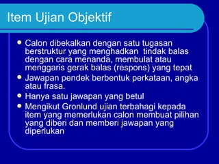 Item Ujian Objektif
    Calon dibekalkan dengan satu tugasan
     berstruktur yang menghadkan tindak balas
     dengan cara menanda, membulat atau
     menggaris gerak balas (respons) yang tepat
    Jawapan pendek berbentuk perkataan, angka
     atau frasa.
    Hanya satu jawapan yang betul
    Mengikut Gronlund ujian terbahagi kepada
     item yang memerlukan calon membuat pilihan
     yang diberi dan memberi jawapan yang
     diperlukan
 
