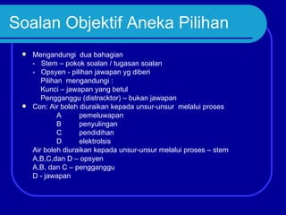Soalan Objektif Aneka Pilihan
  Mengandungi dua bahagian
   - Stem – pokok soalan / tugasan soalan
   - Opsyen - pilihan jawapan yg diberi
      Pilihan mengandungi :
      Kunci – jawapan yang betul
      Pengganggu (distracktor) – bukan jawapan
  Con: Air boleh diuraikan kepada unsur-unsur melalui proses
            A     pemeluwapan
            B     penyulingan
            C     pendidihan
            D     elektrolsis
   Air boleh diuraikan kepada unsur-unsur melalui proses – stem
   A,B,C,dan D – opsyen
   A,B, dan C – pengganggu
   D - jawapan
 