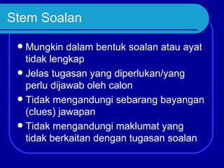 Stem Soalan

  Mungkin dalam bentuk soalan atau ayat
   tidak lengkap
  Jelas tugasan yang diperlukan/yang
   perlu dijawab oleh calon
  Tidak mengandungi sebarang bayangan
   (clues) jawapan
  Tidak mengandungi maklumat yang
   tidak berkaitan dengan tugasan soalan
 