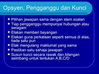 Opsyen, Pengganggu dan Kunci
    Pilihan jawapan sama dengan stem soalan
    Tiap pengganggu mempunyai hubungan atau
     seragam
    Elakan memberi bayangan
    Elakan guna perkataan seperti semua di atas,
     tiada satu pun
    Elak mengulang maklumat yang sama
    Pastikan satu sahaja jawapan
    Susun kunci secara rawak dan bilangan
     seimbang untuk tentukan A,B,C/D
 