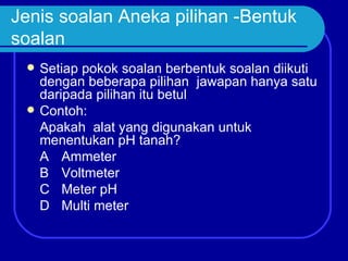 Jenis soalan Aneka pilihan -Bentuk
soalan
    Setiap pokok soalan berbentuk soalan diikuti
     dengan beberapa pilihan jawapan hanya satu
     daripada pilihan itu betul
    Contoh:
     Apakah alat yang digunakan untuk
     menentukan pH tanah?
     A Ammeter
     B Voltmeter
     C Meter pH
     D Multi meter
 