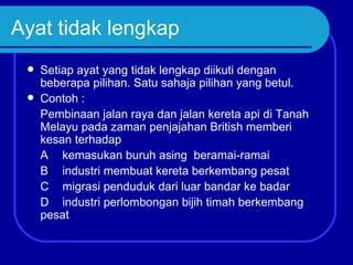 Ayat tidak lengkap
    Setiap ayat yang tidak lengkap diikuti dengan
     beberapa pilihan. Satu sahaja pilihan yang betul.
    Contoh :
     Pembinaan jalan raya dan jalan kereta api di Tanah
     Melayu pada zaman penjajahan British memberi
     kesan terhadap
     A kemasukan buruh asing beramai-ramai
     B industri membuat kereta berkembang pesat
     C migrasi penduduk dari luar bandar ke badar
     D industri perlombongan bijih timah berkembang
     pesat
 
