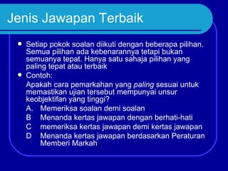 Jenis Jawapan Terbaik
    Setiap pokok soalan diikuti dengan beberapa pilihan.
     Semua pilihan ada kebenarannya tetapi bukan
     semuanya tepat. Hanya satu sahaja pilihan yang
     paling tepat atau terbaik
    Contoh:
     Apakah cara pemarkahan yang paling sesuai untuk
     memastikan ujian tersebut mempunyai unsur
     keobjektifan yang tinggi?
     A. Memeriksa soalan demi soalan
     B Menanda kertas jawapan dengan berhati-hati
     C memeriksa kertas jawapan demi kertas jawapan
     D Menanda kertas jawapan berdasarkan Peraturan
          Memberi Markah
 