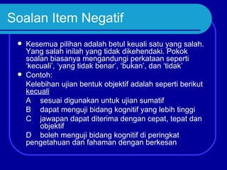 Soalan Item Negatif
    Kesemua pilihan adalah betul keuali satu yang salah.
     Yang salah inilah yang tidak dikehendaki. Pokok
     soalan biasanya mengandungi perkataan seperti
     ‘kecuali’, ‘yang tidak benar’, ‘bukan’, dan ‘tidak’
    Contoh:
     Kelebihan ujian bentuk objektif adalah seperti berikut
     kecuali
     A sesuai digunakan untuk ujian sumatif
     B dapat menguji bidang kognitif yang lebih tinggi
     C jawapan dapat diterima dengan cepat, tepat dan
         objektif
     D boleh menguji bidang kognitif di peringkat
     pengetahuan dan fahaman dengan berkesan
 
