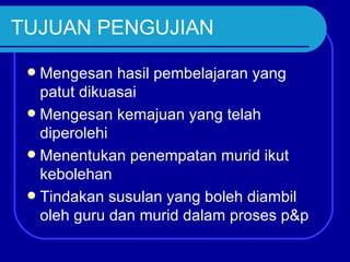 TUJUAN PENGUJIAN

  Mengesan hasil pembelajaran yang
   patut dikuasai
  Mengesan kemajuan yang telah
   diperolehi
  Menentukan penempatan murid ikut
   kebolehan
  Tindakan susulan yang boleh diambil
   oleh guru dan murid dalam proses p&p
 