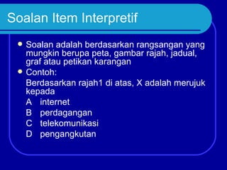 Soalan Item Interpretif
    Soalan adalah berdasarkan rangsangan yang
     mungkin berupa peta, gambar rajah, jadual,
     graf atau petikan karangan
    Contoh:
     Berdasarkan rajah1 di atas, X adalah merujuk
     kepada
     A internet
     B perdagangan
     C telekomunikasi
     D pengangkutan
 