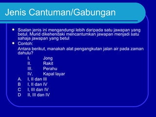 Jenis Cantuman/Gabungan
  Soalan jenis ini mengandungi lebih daripada satu jawapan yang
   betul. Murid dikehendaki mencantumkan jawapan menjadi satu
   sahaja jawapan yang betul
  Contoh:
   Antara berikut, manakah alat pengangkutan jalan air pada zaman
   dahulu?
        I.         Jong
        II.        Rakit
        III.       Perahu
        IV.        Kapal layar
   A. I, II dan III
   B    I, II dan IV
   C    I, III dan IV
   D    II, III dan IV
 