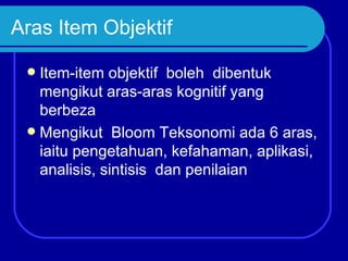 Aras Item Objektif

  Item-item objektif boleh dibentuk
   mengikut aras-aras kognitif yang
   berbeza
  Mengikut Bloom Teksonomi ada 6 aras,
   iaitu pengetahuan, kefahaman, aplikasi,
   analisis, sintisis dan penilaian
 