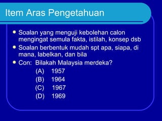 Item Aras Pengetahuan
    Soalan yang menguji kebolehan calon
     mengingat semula fakta, istilah, konsep dsb
    Soalan berbentuk mudah spt apa, siapa, di
     mana, labelkan, dan bila
    Con: Bilakah Malaysia merdeka?
          (A) 1957
          (B) 1964
          (C) 1967
          (D) 1969
 
