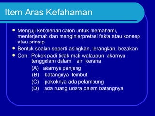 Item Aras Kefahaman
    Menguji kebolehan calon untuk memahami,
     menterjemah dan menginterpretasi fakta atau konsep
     atau prinsip
    Bentuk soalan seperti asingkan, terangkan, bezakan
    Con: Pokok padi tidak mati walaupun akarnya
           tenggelam dalam air kerana
           (A) akarnya panjang
           (B) batangnya lembut
           (C) pokoknya ada pelampung
           (D) ada ruang udara dalam batangnya
 
