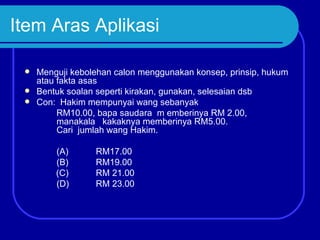 Item Aras Aplikasi

  Menguji kebolehan calon menggunakan konsep, prinsip, hukum
   atau fakta asas
  Bentuk soalan seperti kirakan, gunakan, selesaian dsb
  Con: Hakim mempunyai wang sebanyak
        RM10.00, bapa saudara m emberinya RM 2.00,
        manakala kakaknya memberinya RM5.00.
        Cari jumlah wang Hakim.

        (A)      RM17.00
        (B)      RM19.00
        (C)      RM 21.00
        (D)      RM 23.00
 