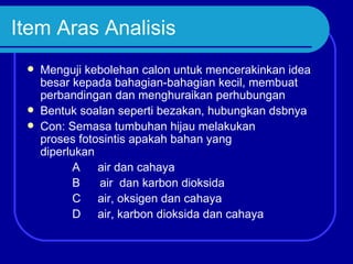 Item Aras Analisis
    Menguji kebolehan calon untuk mencerakinkan idea
     besar kepada bahagian-bahagian kecil, membuat
     perbandingan dan menghuraikan perhubungan
    Bentuk soalan seperti bezakan, hubungkan dsbnya
    Con: Semasa tumbuhan hijau melakukan
     proses fotosintis apakah bahan yang
     diperlukan
           A air dan cahaya
           B    air dan karbon dioksida
           C air, oksigen dan cahaya
           D air, karbon dioksida dan cahaya
 