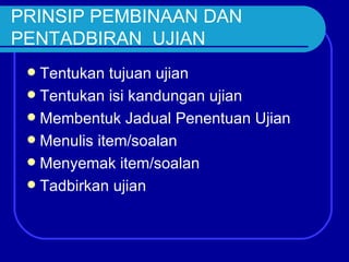 PRINSIP PEMBINAAN DAN
PENTADBIRAN UJIAN
  Tentukan tujuan ujian
  Tentukan isi kandungan ujian
  Membentuk Jadual Penentuan Ujian
  Menulis item/soalan
  Menyemak item/soalan
  Tadbirkan ujian
 