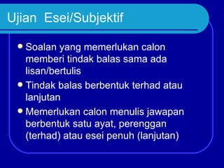 Ujian Esei/Subjektif

  Soalan yang memerlukan calon
   memberi tindak balas sama ada
   lisan/bertulis
  Tindak balas berbentuk terhad atau
   lanjutan
  Memerlukan calon menulis jawapan
   berbentuk satu ayat, perenggan
   (terhad) atau esei penuh (lanjutan)
 