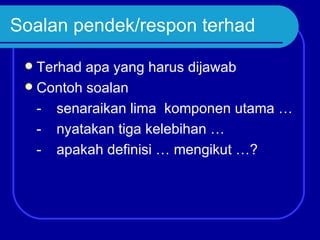 Soalan pendek/respon terhad

  Terhad apa yang harus dijawab
  Contoh soalan
   - senaraikan lima komponen utama …
   - nyatakan tiga kelebihan …
   - apakah definisi … mengikut …?
 