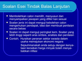 Soalan Esei Tindak Balas Lanjutan

    Membolehkan calon memilih, menyusun dan
     menyampaikan jawapan yang difikir kan sesuai
    Soalan jenis ini dapat menguji kebolehan calon
     mengemukan pendapat, idea dan membuat penilaian
     secara bebas
    Soalan ini dapat menguji peringkat kem. Soalan yang
     lebih tinggi seperti aras sintisis, analisis dan penilaian
    Contoh; Huraikan peranan sektor swasta dalam
               usaha memajukan ekonomi negara
               Sejauhmanakah anda setuju dengan kenya-
               taan kenaikan harga minyak boleh menye-
               babkan inflasi
 