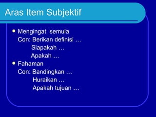 Aras Item Subjektif
    Mengingat semula
     Con: Berikan definisi …
         Siapakah …
         Apakah …
    Fahaman
     Con: Bandingkan …
          Huraikan …
          Apakah tujuan …
 