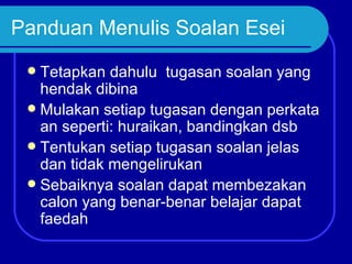 Panduan Menulis Soalan Esei
  Tetapkan dahulu tugasan soalan yang
   hendak dibina
  Mulakan setiap tugasan dengan perkata
   an seperti: huraikan, bandingkan dsb
  Tentukan setiap tugasan soalan jelas
   dan tidak mengelirukan
  Sebaiknya soalan dapat membezakan
   calon yang benar-benar belajar dapat
   faedah
 