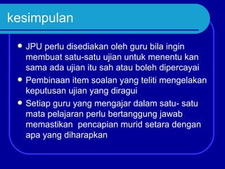 kesimpulan
    JPU perlu disediakan oleh guru bila ingin
     membuat satu-satu ujian untuk menentu kan
     sama ada ujian itu sah atau boleh dipercayai
    Pembinaan item soalan yang teliti mengelakan
     keputusan ujian yang diragui
    Setiap guru yang mengajar dalam satu- satu
     mata pelajaran perlu bertanggung jawab
     memastikan pencapian murid setara dengan
     apa yang diharapkan
 