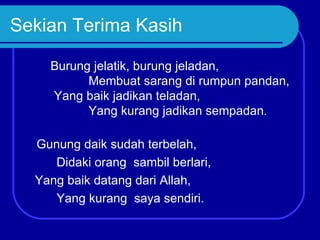 Sekian Terima Kasih

    Burung jelatik, burung jeladan,
          Membuat sarang di rumpun pandan,
    Yang baik jadikan teladan,
          Yang kurang jadikan sempadan.

  Gunung daik sudah terbelah,
     Didaki orang sambil berlari,
  Yang baik datang dari Allah,
     Yang kurang saya sendiri.
 