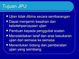 Tujuan JPU

  Ujian tidak dibina secara sembarangan
  Dapat menjamin kesahan dan
   kebolehpercayaan ujian
  Panduan kepada penggubal soalan
  Menstabilakan taraf dan aras kesukaran
   ujian dari semasa ke semasa
  Menentukan bidang dan pemberatan
   ujian yang seimbang
 