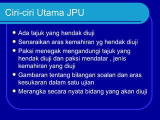 Ciri-ciri Utama JPU
    Ada tajuk yang hendak diuji
    Senaraikan aras kemahiran yg hendak diuji
    Paksi menegak mengandungi tajuk yang
     hendak diuji dan paksi mendatar , jenis
     kemahiran yang diuji
    Gambaran tentang bilangan soalan dan aras
     kesukaran dalam satu ujian
    Merangka secara nyata bidang yang akan diuji
 