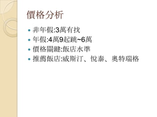 價格分析
 非年假:3萬有找
 年假:4萬9起跳~6萬
 價格關鍵:飯店水準
 推薦飯店:威斯汀、悅泰、奧特瑞格
 