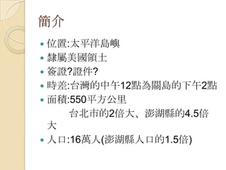 簡介
 位置:太平洋島嶼
 隸屬美國領土
 簽證?證件?
 時差:台灣的中午12點為關島的下午2點
 面積:550平方公里
     台北市的2倍大、澎湖縣的4.5倍
  大
 人口:16萬人(澎湖縣人口的1.5倍)
 