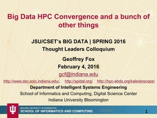 Big Data HPC Convergence and a bunch of
other things
JSU/CSET’s BIG DATA | SPRING 2016
Thought Leaders Colloquium
1
Geoffrey Fox
February 4, 2016
gcf@indiana.edu
http://www.dsc.soic.indiana.edu/, http://spidal.org/ http://hpc-abds.org/kaleidoscope/
Department of Intelligent Systems Engineering
School of Informatics and Computing, Digital Science Center
Indiana University Bloomington
02/04/2016
 