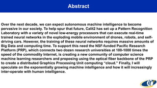 Abstract
Over the next decade, we can expect autonomous machine intelligence to become
pervasive in our society. To help spur that future, Calit2 has set up a Pattern Recognition
Laboratory with a variety of novel low-energy processors that can execute real-time
trained neural networks in the exploding mobile environment of drones, robots, and self-
driving cars. However, the training of these neural networks requires massive amounts of
Big Data and computing time. To support this need the NSF-funded Pacific Research
Platform (PRP), which connects two dozen research universities at 100-1000 times the
speed of the commodity Internet, is creating a new community of computer science
machine learning researchers and proposing using the optical fiber backbone of the PRP
to create a distributed Graphics Processing Unit computing “cloud.” Finally, I will
speculate on the exponentially growing machine intelligence and how it will increasingly
inter-operate with human intelligence.
 
