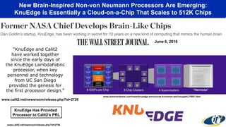 New Brain-Inspired Non-von Neumann Processors Are Emerging:
KnuEdge is Essentially a Cloud-on-a-Chip That Scales to 512K Chips
www.tomshardware.com/news/knuedge-announces-knuverse-and-knupath,31981.html
www.calit2.net/newsroom/release.php?id=2704
“KnuEdge and Calit2
have worked together
since the early days of
the KnuEdge LambdaFabric
processor, when key
personnel and technology
from UC San Diego
provided the genesis for
the first processor design.”
www.calit2.net/newsroom/release.php?id=2726
June 6, 2016
KnuEdge Has Provided
Processor to Calit2’s PRL
 