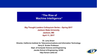 “The Rise of
Machine Intelligence”
Big Thought Leaders Colloquium Series – Spring 2017
Jackson State University
Jackson, MS
April 11, 2017
Dr. Larry Smarr
Director, California Institute for Telecommunications and Information Technology
Harry E. Gruber Professor,
Dept. of Computer Science and Engineering
Jacobs School of Engineering, UCSD
http://lsmarr.calit2.net
1
 