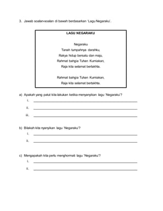 3. Jawab soalan-soalan di bawah berdasarkan ‘Lagu Negaraku’.
a) Apakah yang patut kita lakukan ketika menyanyikan lagu ‘Negaraku’?
i. __________________________________________________________
ii. __________________________________________________________
iii. __________________________________________________________
b) Bilakah kita nyanyikan lagu ‘Negaraku’?
i. __________________________________________________________
ii. __________________________________________________________
c) Mengapakah kita perlu menghormati lagu ‘Negaraku’?
i. __________________________________________________________
ii. __________________________________________________________
LAGU NEGARAKU
Negaraku
Tanah tumpahnya darahku,
Rakya hidup bersatu dan maju,
Rahmat bahgia Tuhan Kurniakan,
Raja kita selamat bertakhta.
Rahmat bahgia Tuhan Kurniakan,
Raja kita selamat bertakhta.
 