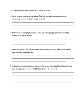 4. Tuliskan tindakan kamu berdasarkan situasi di bawah
a) Kamu sedang berkelah di tepi sungai.Tiba-tiba kamu ternampak seseorang
membuang sampah ke dalam sungai tersebut.
_____________________________________________________________________
_____________________________________________________________________
____________________________________________________________
b) Ketika kamu sedang berjalan-jalan,kamu terpandang gagang telefon awam tidak
diletakkan di tempat asalnya.
_____________________________________________________________________
_____________________________________________________________________
____________________________________________________________
c) Beberapa orang budak nakal sedang membaling batu ke arah seekor anak kucing
yang kelihatan sangat lemah.
_____________________________________________________________________
_____________________________________________________________________
____________________________________________________________
d) Ketika kamu hendak ke tandas, kamu melihat lampu dan kipas tidak ditutup di kelas
sebelah sedangkan semua murid tiada di dalam kelas tersebut.
_____________________________________________________________________
_____________________________________________________________________
____________________________________________________________
__________________________________________________________________
 