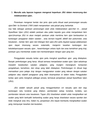 3. Menulis satu laporan tugasan mengenai keperluan JSU dalam merancang dan
melaksanakan ujian.
Penentuan mengenai bentuk dan jenis ujian perlu dibuat awal perancangan sesuatu
ujian.Oleh itu Gronlund (1981) telah menyarankan satu jadual yang berbentuk
dua hala sebagai panduan perancangan awal untuk melaksanakan ujian.Hari ini , Jadual
Spesifikasi Ujian (JSU) adalah panduan atau pelan kepada guru untuk menyediakan item
ujian.Umumnya JSU ini akan menjadi panduan untuk membina item ujian berdasarkan isi
kandungan pengajaran dalam sukatan , aras domain kognitif, afektif dan psikomotor, aras
kesukaran , bentuk item ujian dan bilangan item ujian.JSU perlu digubal supaya pelaksanaan
ujian dapat dirancang secara sistematik, menjamin kesahan kandungan dan
kebolehpercayaan sesuatu ujian , keseimbangan antara topik dan aras kemahiran yang diuji,
panduan guru membentuk soalan dan membandingkan dengan ujian yang lain.
Penggubalan sesuatu kertas ujian perlu mengikut spesifikasi ujian yang ditetapkan.
Banyak pertimbangan yang harus dibuat semasa menyediakan soalan ujian. Ujian sebaiknya
mewakili keseluruhan sukatan pelajaran, yang mungkin merangkumi komponen
pengetahuan, kemahiran, dan sikap yang telah ditetapkan. Pertimbangan ini dibuat bagi
memastikan para pelajar diuji dengan menggunakan soalan yang relevan dengan sukatan
pelajaran atau objektif pengajaran yang telah disampaikan di dalam kelas. Penggubalan
kertas ujian perlu mengikuti pelbagai proses, termasuk penyediaan Jadual Spesifikasi Ujian
(JSU).
JSU adalah sebuah jadual yang menggambarkan ciri sesuatu ujian dari segi
kandungan iaitu konstruk yang ditaksir, pemberatan setiap konstruk, konteks, san
pemberatan taburan aras kesukaran. Tujuan JSU disediakan adalah untuk menghasilkan set
soalan yang lebih berkualiti berbanding soalan yang hanya disediakan secara spontan dan
tidak mengikuti aras ilmu. Selain itu, penyediaan JSU dapat membantu menghasilkan soalan
yang mempunyai kesahan dan keutuhan.
 