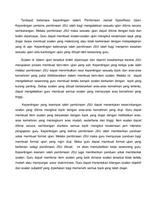 Terdapat beberapa kepentingan dalam Pembinaan Jadual Spesifikasi Ujian.
Kepentingan pertama pembinaan JSU ialah bagi mengelakkan sesuatu ujian dibina secara
sembarangan. Melalui pembinaan JSU maka sesuatu ujian dapat dibina dengan baik dan
boleh dipercayai. Guru dapat membuat soalan-soalan ujian mengikut keutamaan tajuk yang
diajar tanpa membuat soalan yang melencong atau tidak berkenaan dengan matapelajaran
yang di ajar. Kepentingan seterusnya ialah pembinaan JSU ialah bagi menjamin kesahan
sesuatu ujian iaitu kandungan ujian yang dibuat oleh seseorang guru.
Soalan di dalam ujian tersebut boleh dipercayai dan dijamin kesahannya kerana JSU
merupakan proses membuat item-item ujian yang sah. Kepentingan yang ketiga pula ialah
melalui pembinaan JSU dapat menimbulkan rasa kepentingan sesuatu topik dan aras-aras
kemahiran yang patut dititikberatkan dalam membuat item-item soalan. Melalui ini dapat
mengelakkan seseorang guru membuat terlalu banyak soalan berkaitan dengan topik yang
kurang penting. Setiap soalan yang dibuat berdasarkan aras-aras kemahiran yang tertentu.
dapat mengelakkan guru membuat semua soalan yang mempunyai aras kemahiran yang
tinggi.
Kepentingan yang keempat ialah pembinaan JSU dapat menentukan keseimbangan
soalan yang dibina mengikut topik dengan aras-aras kemahiran yang diuji. Guru dapat
membuat item soalan yang berpatutan dengan topik yang diajar dengan melibatkan aras-
aras kemahiran yang merangkumi aras mudah, sederhana dan tinggi. Item soalan dapat
dibina secara seimbangan diantara semua topik mengikut keutamaan jam interaksi
pengajaran guru. Kepentingan yang kelima pembinaan JSU ialah memberikan panduan
untuk membuat format ujian. Melalui pembinaan JSU maka guru mempunyai panduan bagi
membuat format ujian yang ingin diuji. Maka guru dapat membuat format ujian yang
berlainan selagi pembinaan JSU dibuat. ini akan memudahkan kerja seseorang guru.
Kepentingan keenam ialah pembinaan JSU juga memberikan panduan untuk membentuk
soalan. Guru dapat membina item soalan yang baik dimana soalan tersebut tidak terlalu
mudah atau mempunyai unsur diskriminasi. Guru dapat menentukan bilangan soalan objektif
dan soalan subjektif yang diperlukan bagi memenuhi semua topik yang telah diajar.
 