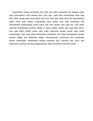 Kepentingan ketujuh pembinaan JSU ialah kita boleh mengambil kira bilangan masa
yang diperuntukkan untuk sesuatu topik. Guru juga tidak perlu membazirkan masa yang
lama untuk sesuatu topik yang ringkas dan masa untuk ujian dapat dikira dan diperuntukkan
dalam masa yang releven. Kepentingan yang terakhir pula ialah pembinaan JSU
membolehkan perbandingan dibuat antara satu ujian dengan ujian yang lain. Guru dapat
membuat perbandingan prestasi pelajar di antara pelajar melalui ujian yang telah dibina.
Guru juga boleh melihat soalan yang boleh dipercayai dengan soalan yang dibuat
sembarangan. Ujian yang dibuat berdasarkan pembinaan JSU dapat menunjukkan prestasi
sebenar pelajar dan kefahaman pelajar. Kesimpulannya, pembinaan JSU mempunyai
banyak kepentingan terutamanya kepada seoarang guru. Seorang guru harus tahu
bagaimana membina JSU dan penggunaannya dalam pembinaan item-item soalan.
 