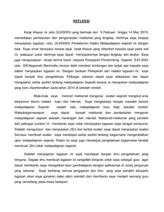 REFLEKSI
Kerja khusus ini iaitu (SJH3093) yang bermula dari 9 Februari hingga 14 Mac 2015,
memerlukan pembacaan dan pengumpulan maklumat yang lengkap. Akhirnya saya berjaya
menyiapkan tugasan, iaitu, (SJH3093) Pentaksiran Dalam Matapelajaran sejarah ini dengan
baik. Saya amat bersyukur kerana tajuk kerja khusus yang diberikan kepada saya pada kali
ini, walaupun sukar akhirnya saya dapat menyiapkannya dengan lengkap dan teratur. Saya
juga mengucapkan ribuan terima kasih kepada Pensyarah Pembimbing Sejarah SJH 3093
iaitu DR.Nagamah Marimuthu kerana telah memberi bimbingan dan tunjuk ajar kepada saya
dalam menyiapkan tugasan ini. Dengan bantuan Pensyarah dan melalui tugasan ini saya
dapat banyak ilmu pengetahuan, Pelbagai cabaran dapat saya selesaikan dan dapat
mengetahui serba sedikit tentang matapelajaran Sejarah kerana ia merupakan matapelajaran
yang baru diperkenalkan pada tahun 2014 di sekolah rendah.
Mula-mula saya mencari maklumat mengenai soalan sejarah mengikut aras
taksanomi bloom melalui buku dan internet. Saya menghadapi banyak masalah kerana
matapelajaran Sejarah adalah satu matapelajaran baru bagi sekolah rendah.
Walaubagaimanapun saya dapat banyak maklumat dan pendedahan mengenai
matapelajaran sejarah sekolah menengah dari internet. Maklumat-maklumat yang perolehi
dari pelbagai sumber ini membantu saya untuk menyiapkan tugasan saya dengan sempurna.
Setelah mengumpul dan menyiapkan JSU dan kertas soalan saya dapat menyiapkan soalan
Semasa membuat soalan saya mendapat serba sedikit tentang bagaimana mengendalikan
ujian matapelajaran sejarah. Selain itu saya juga mendapat pengetahuan bagaimana hendak
membuat JSU untuk matapelajaran sejarah.
Setelah menyiapkan tugasan ini saya mendapat banyak ilmu pengetahuan yang
berguna. Segala ilmu membuat tugasan ini sangatlah berguna untuk saya sebagai guru agar
dapat membantu saya mengaitkan teori pembelajaran dengan aplikasinya di dunia perguruan
yang sebenar. Saya berharap semua pengajaran dan ilmu yang saya perolehi daripada
tugasan akan saya gunakan dalan alam sekolah dan membantu saya menjadi seorang guru
yang cemerlang pada masa hadapan.
 