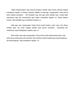 Walau bagaimanapun saya berasa bersyukur kepada tuhan kerana akhirnya berjaya
menyiapkan tugasan ini dengan sempurna. Melalui ini saya juga mengucapkan ribuan terima
kasih kepada pensyarah , ahli kumpulan saya dan juga rakan sekelas saya kerana telah
memotivasi saya dan membimbing saya dalam menyiapkan tugasan ini. Tanpa bantuan
mereka tidak dapatlah saya menyiapkan tugasan ini.
Saya juga ingin mengucapkan ribuan terima kasih kepada ,suami saya, Guru Besar
sekolah saya, dan rakan setugas sekolah saya kerana membantu , menyokong dan
mendorong saya melengkapan tugasan saya ini.
Akhir sekali, saya ingin mengucapkan ribuan terima kasih kepada rakan-rakan saya
serta semua pihak yang sudi membantu dan memberi nasihat kepada saya secara langsung
dan tidak langsung bagi menyiapkan tugasan ini.
 