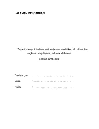 HALAMAN PENGAKUAN
“Saya akui karya ini adalah hasil kerja saya sendiri kecuali nukilan dan
ringkasan yang tiap-tiap satunya telah saya
jelaskan sumbernya.”
Tandatangan : ……………………………………….
Nama :…………………………………………….
Tarikh :………………………………………..
 