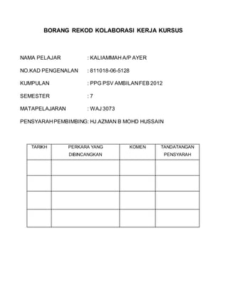BORANG REKOD KOLABORASI KERJA KURSUS
NAMA PELAJAR : KALIAMMAH A/P AYER
NO.KAD PENGENALAN : 811018-06-5128
KUMPULAN : PPG PSV AMBILANFEB 2012
SEMESTER : 7
MATAPELAJARAN : WAJ 3073
PENSYARAHPEMBIMBING: HJ.AZMAN B MOHD HUSSAIN
TARIKH PERKARA YANG
DIBINCANGKAN
KOMEN TANDATANGAN
PENSYARAH
 