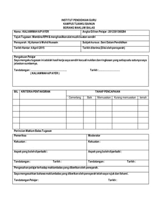 INSTITUT PENDIDIKAN GURU
KAMPUS TUANKU BAINUN
BORANG MAKLUM BALAS
Nama: KALIAMMAHA/PAYER AngkaGiliran Pelajar:2012301360284
TajukTugasan :MembinaRPH&menghasilkanalatmuzikbuatan sendiri
Pensyarah :Hj.Azman b Mohd Hussain Subjekkursus:Seni DalamPendidikan
Tarikh Hantar:4April 2015 Tarikh diterima(Diisiolehpensyarah)
Pengakuan Pelajar
Sayamengaku tugasan iniadalah hasil kerjasayasendiri kecualinukilan danringkasan yang setiapsatu satunyasaya
jelaskan sumbernya.
Tandatangan:………………………………………. Tarikh :………………………
( KALIAMMAHA/PAYER )
BIL KRITERIAPENTAKSIRAN TAHAP PENCAPAIAN
Cemerlang Baik Memuaskan Kurang memuaskan lemah
Perincian MaklumBalasTugasan
Pemeriksa Moderator
Kekuatan : Kekuatan :
Aspekyang bolehdiperbaiki : Aspekyang bolehdiperbaiki :
Tandatangan: Tarikh : Tandatangan: Tarikh :
Pengesahanpelajarterhadap maklumbalasyang diberikanoleh pensyarah.
Sayamengesahkan bahawamaklumbalasyang diberikanolehpensyarah telahsayarujukdan fahami.
TandatanganPelajar: Tarikh :
 