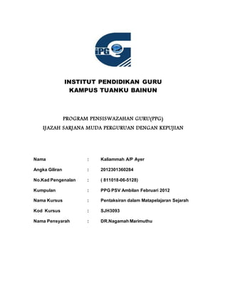 INSTITUT PENDIDIKAN GURU
KAMPUS TUANKU BAINUN
PROGRAM PENSISWAZAHAN GURU(PPG)
IJAZAH SARJANA MUDA PERGURUAN DENGAN KEPUJIAN
Nama : Kaliammah A/P Ayer
Angka Giliran : 2012301360284
No.Kad Pengenalan : ( 811018-06-5128)
Kumpulan : PPG PSV Ambilan Februari 2012
Nama Kursus : Pentaksiran dalam Matapelajaran Sejarah
Kod Kursus : SJH3093
Nama Pensyarah : DR.Nagamah Marimuthu
 