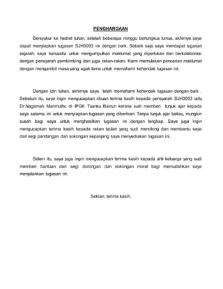 PENGHARGAAN
Bersyukur ke hadrat tuhan, setelah beberapa minggu bertungkus lumus, akhirnya saya
dapat menyiapkan tugasan SJH3093 ini dengan baik. Sebaik saja saya mendapat tugasan
sejarah, saya berusaha untuk mengumpulkan maklumat yang diperlukan dan berkolaborasi
dengan pensyarah pembimbing dan juga rakan-rakan. Kami memulakan pencarian maklumat
dengan mengambil masa yang agak lama untuk memahami kehendak tugasan ini.
Dengan izin tuhan, akhirnya saya telah memahami kehendak tugasan dengan baik .
Sebelum itu, saya ingin mengucapkan ribuan terima kasih kepada pensyarah SJH3093 iaitu
Dr.Nagamah Marimuthu di IPGK Tuanku Bainun kerana sudi memberi tunjuk ajar kepada
saya selama ini untuk menyiapkan tugasan yang diberikan. Tanpa tunjuk ajar beliau, mungkin
susah bagi saya untuk menghasilkan tugasan ini dengan lengkap. Saya juga ingin
mengucapkan terima kasih kepada rakan taulan yang sudi menolong dan membantu saya
dari segi pandangan dan sokongan sepanjang saya menyediakan tugasan ini.
Selain itu, saya juga ingin mengucapkan terima kasih kepada ahli keluarga yang sudi
memberi bantuan dari segi dorongan dan sokongan moral bagi memudahkan saya
menjalankan tugasan ini.
Sekian, terima kasih.
 