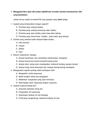 1. Menggubal item ujian (20 soalan objektif dan 4 soalan struktur) berdasarkan JSU
yang disediakan.
Jawab semua soalan di bawah.Pilih satu jawapan yang betul sahaja.
1. Apakah yang dimaksudkan dengan sejarah?
A. Peristiwa yang sedang berlaku.
B. Peristiwa yang sedang dirancang untuk berlaku
C. Peristiwa yang akan berlaku pada masa akan datang.
D. Peristiwa yang benar-benar berlaku pada waktu yang lampau
2. Sumber yang pertama boleh didapati dalam bentuk..
A. batu bersurat
B. ucapan
C. akhbar
D. buku
3. Muzium berperanan sebagai…
A. tempat menyimpan dan memelihara bahan-bahan bersejarah
B. tempat bersiar-siar sambil membeli barang purba
C. tempat untuk orang ramai mendapatkan maklumat tentang sesuatu tempat
D. tempat orang ramai berkumpul dan menjual barang-barang bersejarah
4. Mengapakah sejarah penting dalam kehidupan kita?
A. Mengetahui cerita seseorang
B. Boleh menjadi iktibar dan pengajaran
C. Melahirkan masyarakat yang suka membaca
D. Beremangat untuk berperang dengan orang lain.
5. Apakah maskud biodata diri?
A. Dokumen berkaitan orang lain.
B. Pengenalan diri seseorang
C. Keterangan tentang diri dan keluarga
D. Profil yang mengandungi maklumat tentang diri kita.
 