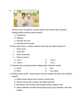 9.
Gambar di atas menunjukkan peristiwa sejarah yang berlaku dalam sesebuah
keluarga.Apakah peristiwa sejarah tersebut
A. Perkahwinan
B. Kelahiran
C. Samutan Hari Lahir
D. Sambutan Hari Perayaan
10.Antara yang berikut , manakah maklumat yang perlu ada dalam biodata diri?
i. Nama penuh
ii. Tarikh lahir
iii. Warna kegemaran
iv. Nombor passport
A. i dan ii C. ii dan iii
B. iii dan iv D. i dan iv
11.Siapakah yang memegang jawatan tertinggi dalam organisasi sekolah
A. Kerani C. Guru
B. Murid D. Guru Besar
12.Sebagai warga sekolah , bagaimanakah cara kita menjaga kebersihan dan keindahan
sekolah?
A. Melihat sahaja tukang kebun menanam pokok bunga
B. Meminta tukang sapu menyapu bilik darjah yang kotor
C. Membiarkan rakan sekelas yang bertugas sahaja menghias kelas
D. Selalu melibatkan diri dalam aktiviti gotong-royong yang dianjurkan oleh pihak
sekolah.
 