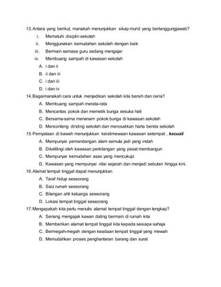 13.Antara yang berikut, manakah menunjukkan sikap murid yang bertanggungjawab?
i. Mematuhi disiplin sekolah
ii. Menggunakan kemudahan sekolah dengan baik
iii. Bermain semasa guru sedang mengajar
iv. Membuang sampah di kawasan sekolah
A. i dan ii
B. ii dan iii
C. i dan iii
D. i dan iv
14.Bagaimanakah cara untuk menjadikan sekolah kita bersih dan ceria?
A. Membuang sampah merata-rata
B. Mencantas pokok dan memetik bunga sesuka hati
C. Bersama-sama menanam pokok bunga di kawasan sekolah
D. Menconteng dinding sekolah dan merosakkan harta benda sekolah
15.Pernyataan di bawah menunjukkan keistimewaan kawasan setempat , kecuali
A. Mempunyai pemandangan alam semula jadi yang indah
B. Dikelilingi oleh kawasan perkilangan yang pesat membangun
C. Mempunyai kemudahan asas yang mencukupi
D. Kawasan yang mempunyai nilai sejarah dan menjadi sebutan hingga kini.
16.Alamat tempat tinggal dapat menunjukkan
A. Taraf hidup seseorang
B. Saiz rumah seseorang
C. Bilangan ahli keluarga seseorang
D. Lokasi tempat tinggal seseorang
17.Mengapakah kita perlu menulis alamat tempat tinggal dengan lengkap?
A. Senang mengajak kawan dating bermain di rumah kita
B. Memberikan alamat tempat tinggal kita kepada sesiapa sahaja
C. Bermegah-megah dengan keadaan tempat tinggal yang mewah
D. Memudahkan proses penghantaran barang dan surat
 