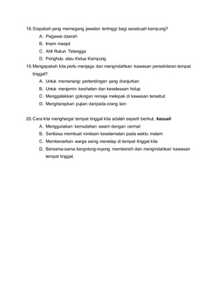 18.Siapakah yang memegang jawatan tertinggi bagi sesebuah kampung?
A. Pegawai daerah
B. Imam masjid
C. Ahli Rukun Tetangga
D. Penghulu atau Ketua Kampung
19.Mengapakah kita perlu menjaga dan mengindahkan kawasan persekitaran tempat
tinggal?
A. Untuk memenangi pertandingan yang dianjurkan
B. Untuk menjamin kesihatan dan keselesaan hidup
C. Menggalakkan golongan remaja melepak di kawasan tersebut
D. Mengharapkan pujian daripada orang lain
20.Cara kita menghargai tempat tinggal kita adalah seperti berikut, kecuali
A. Menggunakan kemudahan awam dengan cermat
B. Sentiasa membuat rondaan keselamatan pada waktu malam
C. Membenarkan warga asing menetap di tempat tinggal kita
D. Bersama-sama bergotong-royong membersih dan mengindahkan kawasan
tempat tinggal.
 